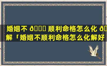 婚姻不 🐒 顺利命格怎么化 🐼 解「婚姻不顺利命格怎么化解好」